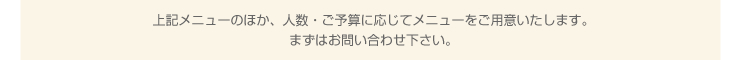 上記メニューのほか、人数・ご予算に応じてメニューをご用意いたします。まずはお問い合わせ下さい。